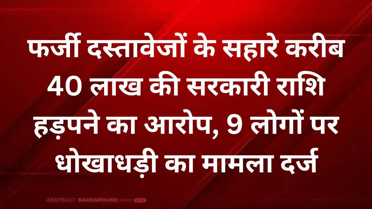 फर्जी दस्तावेजों के सहारे करीब 40 लाख की सरकारी राशि हड़पने का आरोप, 9 लोगों पर धोखाधड़ी का मामला दर्ज